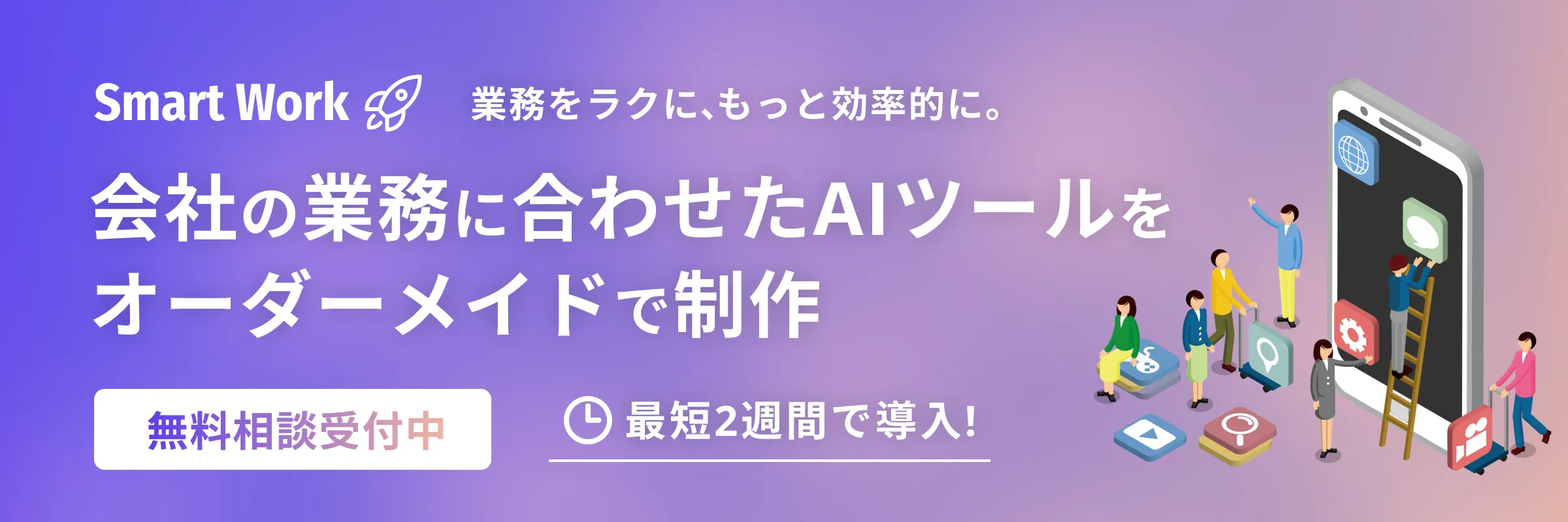 Smart Work 業務をラクに、もっと効率的に。会社の業務に合わせたAIツールをオーダーメイドで制作 無料相談受付中 最短2週間で導入！